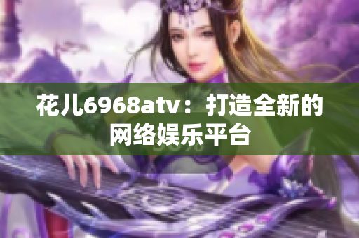 花儿6968atv：打造全新的网络娱乐平台