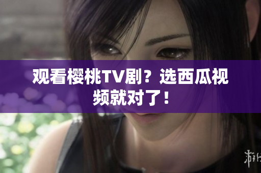 观看樱桃TV剧？选西瓜视频就对了！