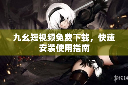九幺短视频免费下载，快速安装使用指南