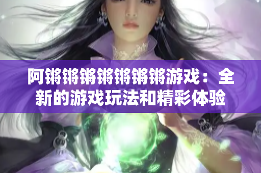阿锵锵锵锵锵锵锵游戏：全新的游戏玩法和精彩体验