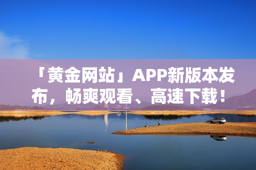 「黄金网站」APP新版本发布，畅爽观看、高速下载！