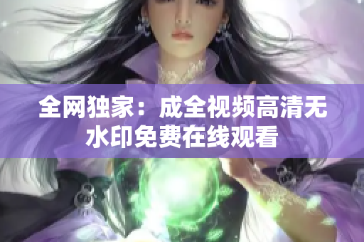 全网独家：成全视频高清无水印免费在线观看