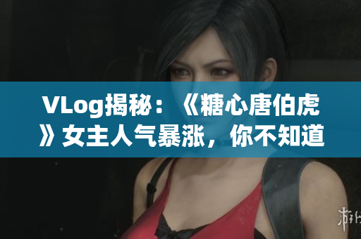 VLog揭秘：《糖心唐伯虎》女主人气暴涨，你不知道的女主角！