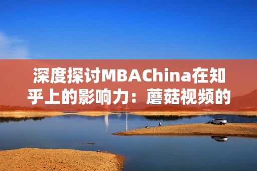 深度探讨MBAChina在知乎上的影响力：蘑菇视频的调研报告