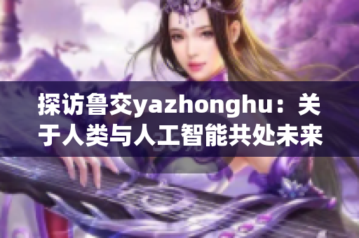 探访鲁交yazhonghu：关于人类与人工智能共处未来的思考