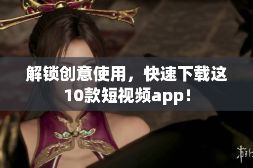 解锁创意使用，快速下载这10款短视频app！