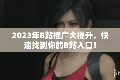 2023年B站推广大提升，快速找到你的B站入口！