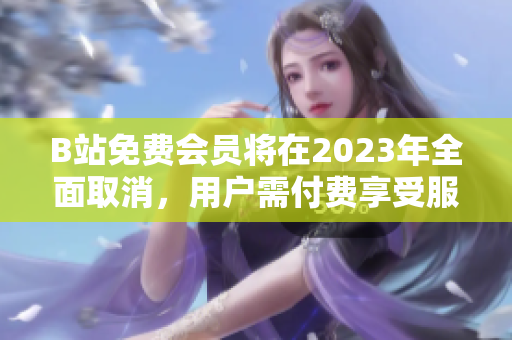 B站免费会员将在2023年全面取消，用户需付费享受服务