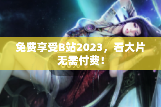 免费享受B站2023，看大片无需付费！