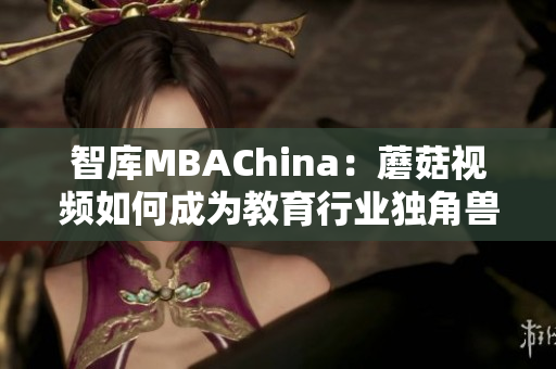 智库MBAChina：蘑菇视频如何成为教育行业独角兽？