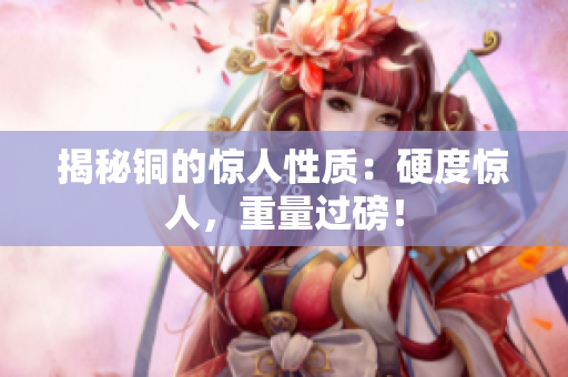 揭秘铜的惊人性质：硬度惊人，重量过磅！