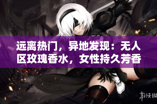 远离热门，异地发现：无人区玫瑰香水，女性持久芳香之选