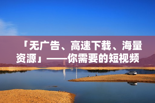 「无广告、高速下载、海量资源」——你需要的短视频下载神器