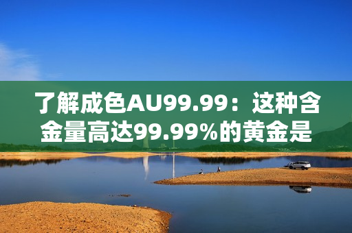 了解成色AU99.99：这种含金量高达99.99%的黄金是什么？