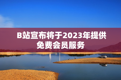  B站宣布将于2023年提供免费会员服务