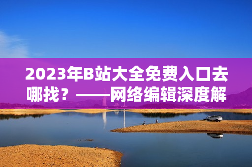 2023年B站大全免费入口去哪找？——网络编辑深度解析