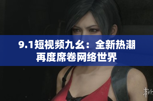 9.1短视频九幺：全新热潮再度席卷网络世界
