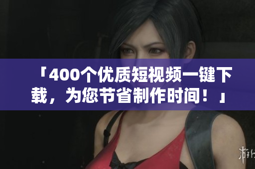「400个优质短视频一键下载，为您节省制作时间！」