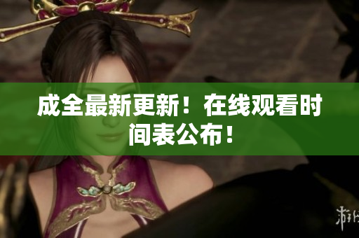 成全最新更新！在线观看时间表公布！