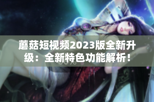 蘑菇短视频2023版全新升级：全新特色功能解析！
