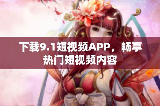 下载9.1短视频APP，畅享热门短视频内容