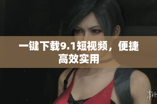 一键下载9.1短视频，便捷高效实用