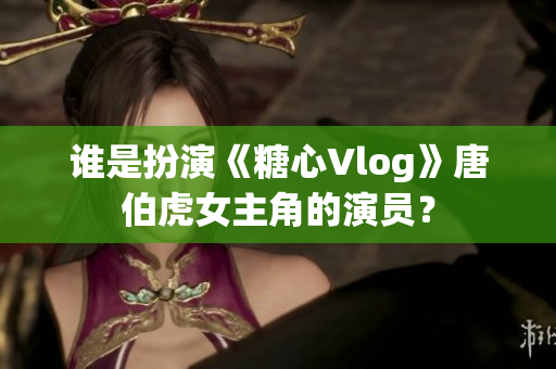 谁是扮演《糖心Vlog》唐伯虎女主角的演员？