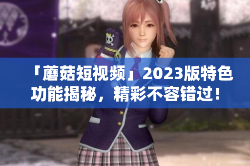 「蘑菇短视频」2023版特色功能揭秘，精彩不容错过！