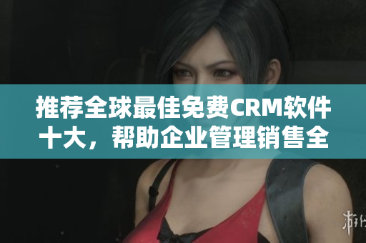 推荐全球最佳免费CRM软件十大，帮助企业管理销售全过程