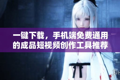 一键下载，手机端免费通用的成品短视频创作工具推荐