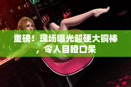 重磅！现场曝光超硬大铜棒，令人目瞪口呆