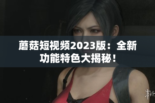 蘑菇短视频2023版：全新功能特色大揭秘！
