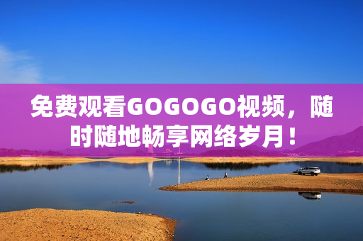 免费观看GOGOGO视频，随时随地畅享网络岁月！