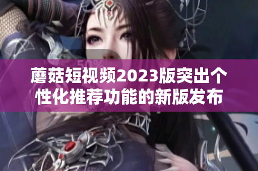 蘑菇短视频2023版突出个性化推荐功能的新版发布