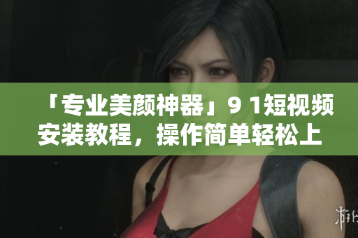 「专业美颜神器」9 1短视频安装教程，操作简单轻松上手