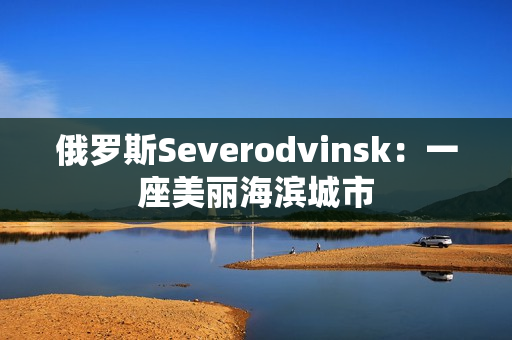 俄罗斯Severodvinsk：一座美丽海滨城市
