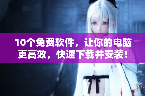 10个免费软件，让你的电脑更高效，快速下载并安装！