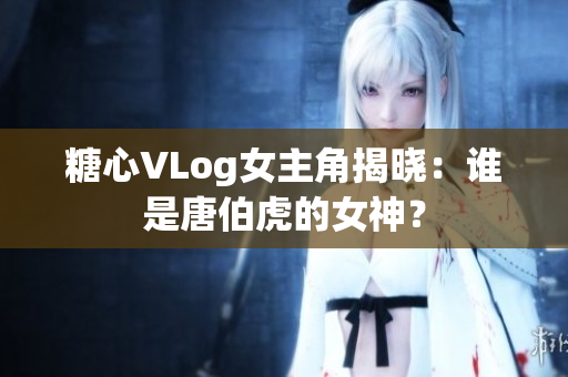 糖心VLog女主角揭晓：谁是唐伯虎的女神？