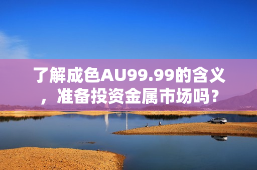 了解成色AU99.99的含义，准备投资金属市场吗？