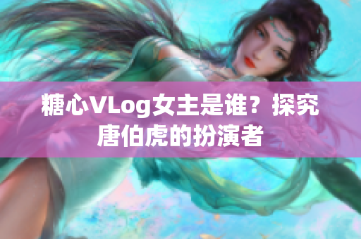 糖心VLog女主是谁？探究唐伯虎的扮演者
