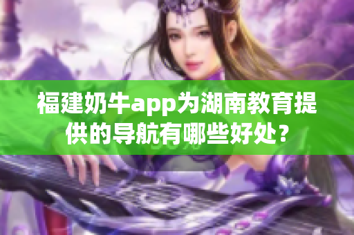 福建奶牛app为湖南教育提供的导航有哪些好处？