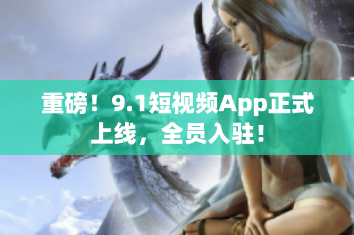 重磅！9.1短视频App正式上线，全员入驻！