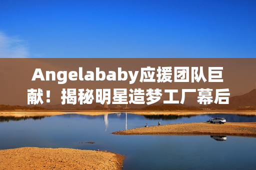 Angelababy应援团队巨献！揭秘明星造梦工厂幕后精彩故事
