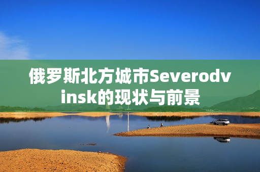 俄罗斯北方城市Severodvinsk的现状与前景