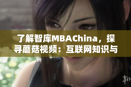 了解智库MBAChina，探寻蘑菇视频：互联网知识与教育的双重魅力