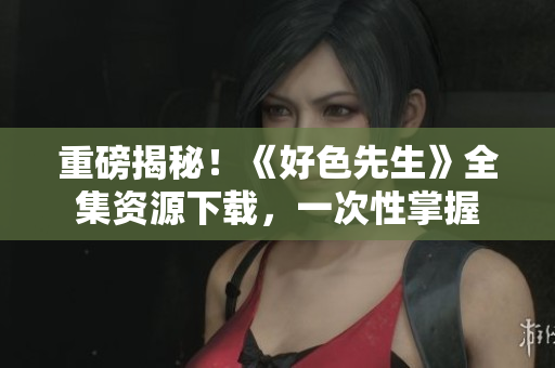 重磅揭秘！《好色先生》全集资源下载，一次性掌握