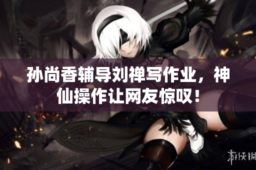 孙尚香辅导刘禅写作业，神仙操作让网友惊叹！