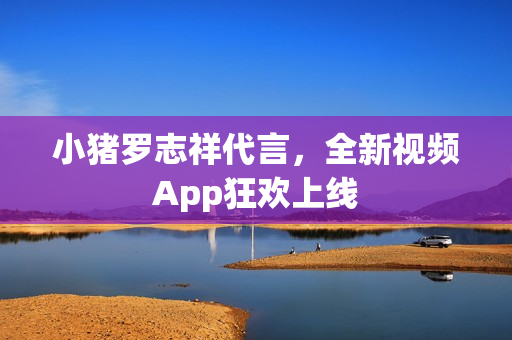 小猪罗志祥代言，全新视频App狂欢上线