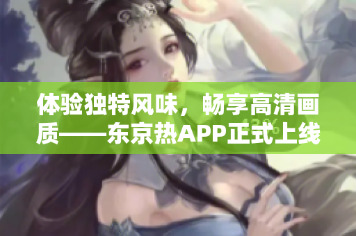 体验独特风味，畅享高清画质——东京热APP正式上线