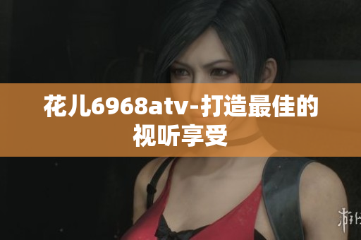 花儿6968atv-打造最佳的视听享受